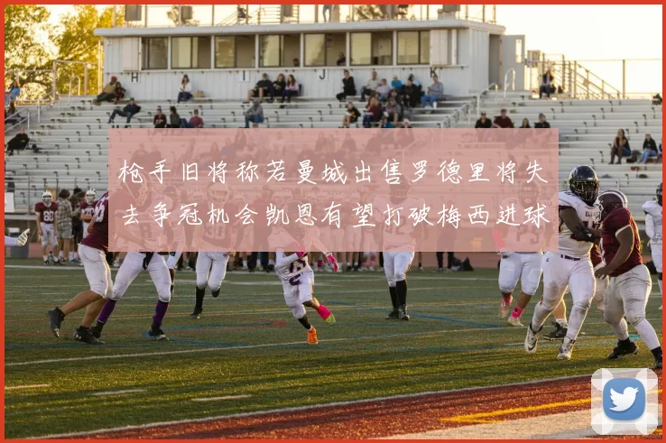 枪手旧将称若曼城出售罗德里将失去争冠机会凯恩有望打破梅西进球纪录