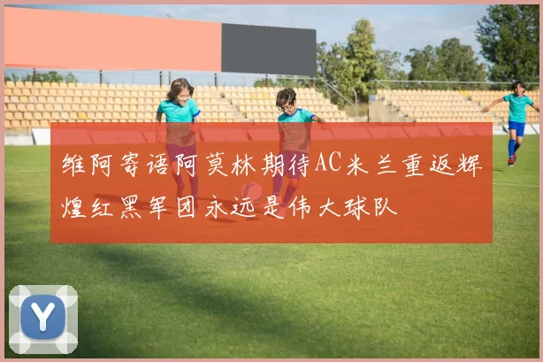 维阿寄语阿莫林期待AC米兰重返辉煌红黑军团永远是伟大球队