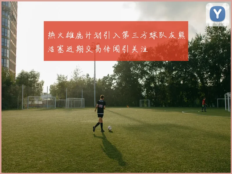 热火雄鹿计划引入第三方球队灰熊活塞近期交易传闻引关注