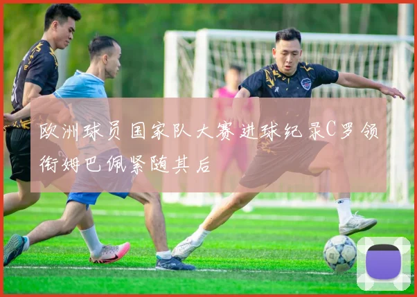 欧洲球员国家队大赛进球纪录C罗领衔姆巴佩紧随其后