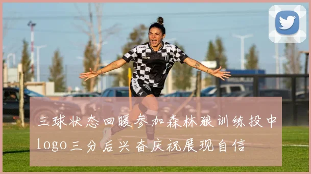 三球状态回暖参加森林狼训练投中logo三分后兴奋庆祝展现自信