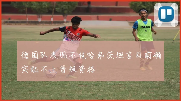 德国队表现不佳哈弗茨坦言目前确实配不上晋级资格