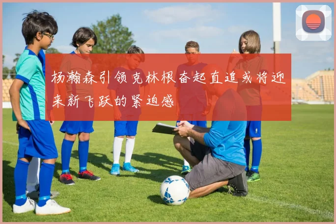 杨瀚森引领克林根奋起直追或将迎来新飞跃的紧迫感