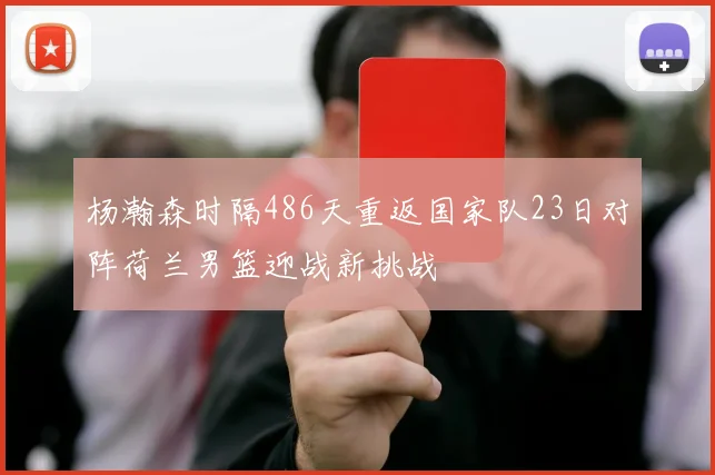 杨瀚森时隔486天重返国家队23日对阵荷兰男篮迎战新挑战