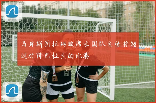 马库斯图拉姆缺席法国队合练将错过对阵巴拉圭的比赛