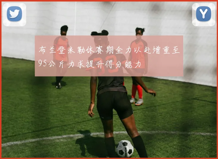 布兰登米勒休赛期全力以赴增重至95公斤力求提升得分能力