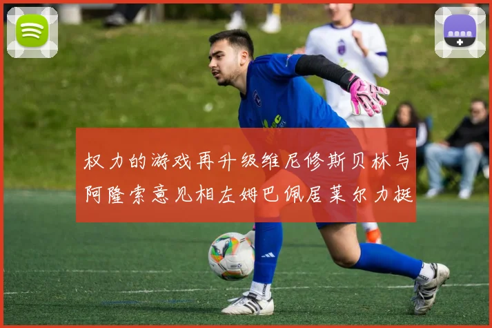 权力的游戏再升级维尼修斯贝林与阿隆索意见相左姆巴佩居莱尔力挺新势力