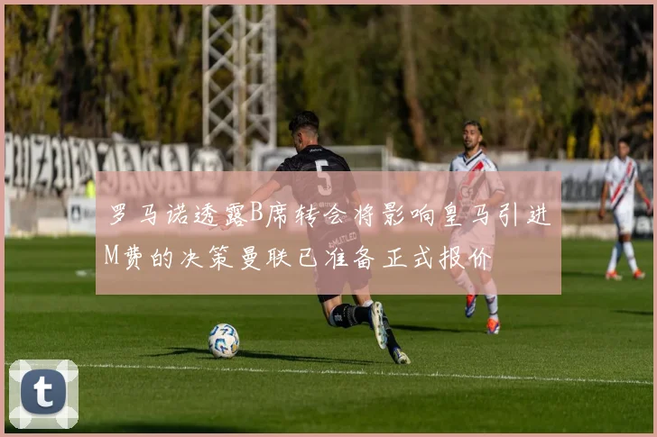 罗马诺透露B席转会将影响皇马引进M费的决策曼联已准备正式报价