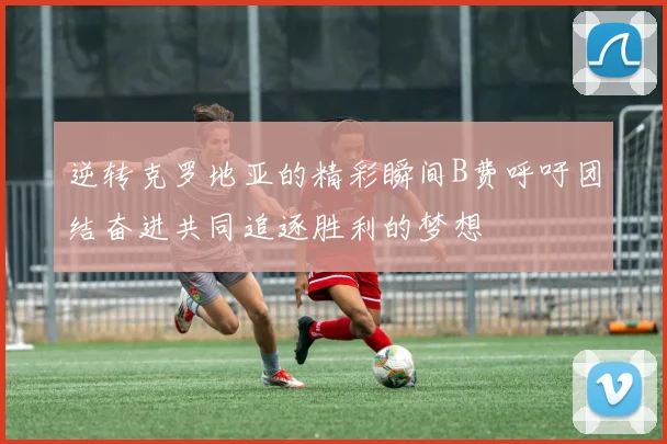 逆转克罗地亚的精彩瞬间B费呼吁团结奋进共同追逐胜利的梦想