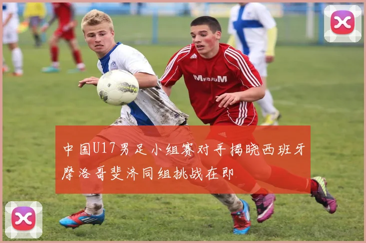 中国U17男足小组赛对手揭晓西班牙摩洛哥斐济同组挑战在即