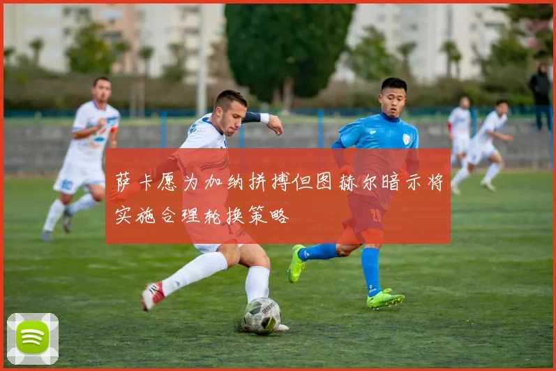 萨卡愿为加纳拼搏但图赫尔暗示将实施合理轮换策略