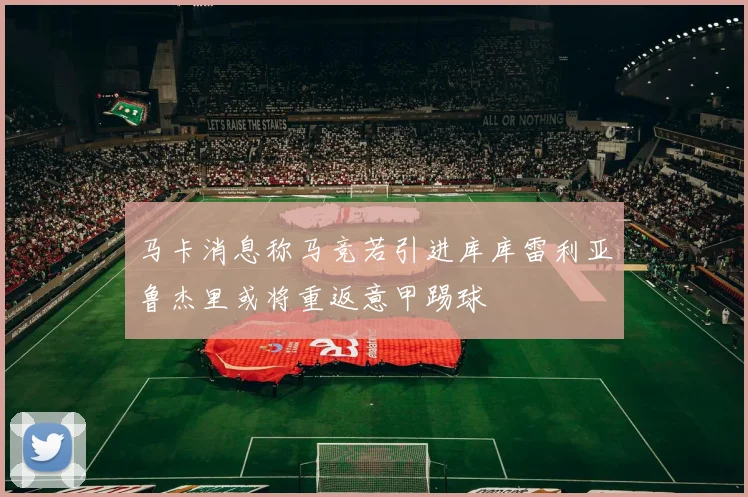 马卡消息称马竞若引进库库雷利亚鲁杰里或将重返意甲踢球
