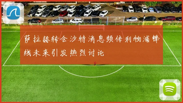 萨拉赫转会沙特消息频传利物浦锋线未来引发热烈讨论