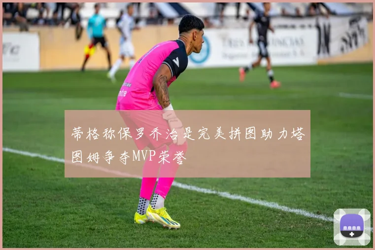 蒂格称保罗乔治是完美拼图助力塔图姆争夺MVP荣誉