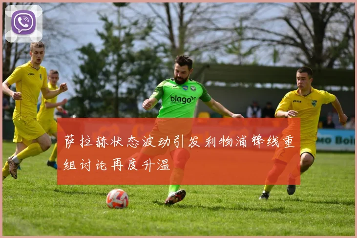 萨拉赫状态波动引发利物浦锋线重组讨论再度升温
