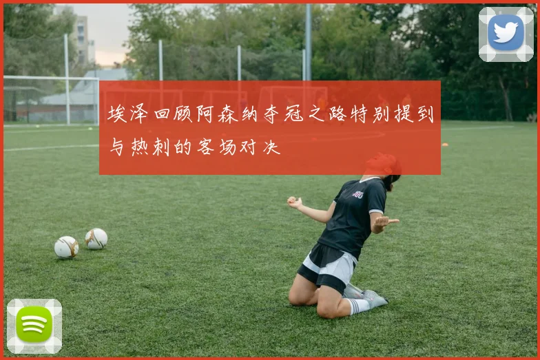 埃泽回顾阿森纳夺冠之路特别提到与热刺的客场对决