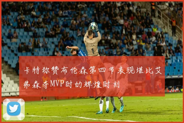 卡特称赞布伦森第四节表现堪比艾弗森夺MVP时的辉煌时刻