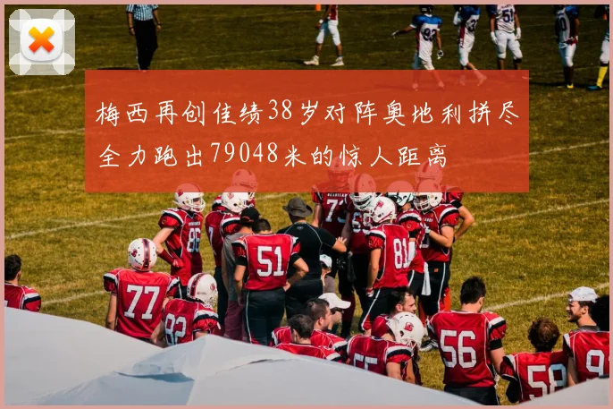 梅西再创佳绩38岁对阵奥地利拼尽全力跑出79048米的惊人距离