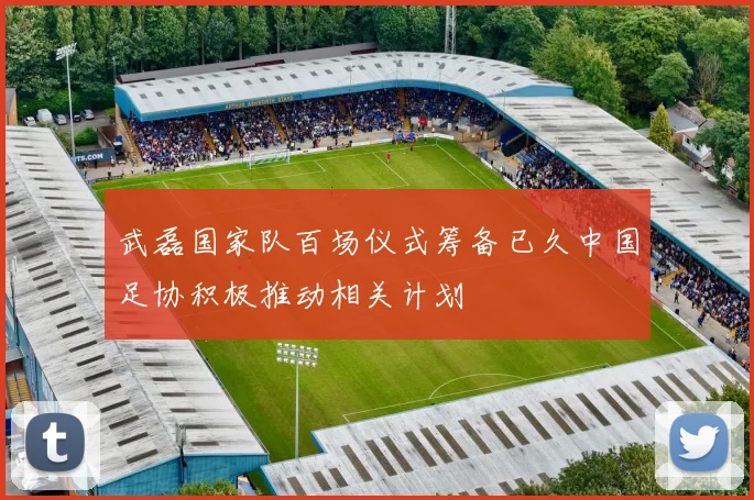 武磊国家队百场仪式筹备已久中国足协积极推动相关计划