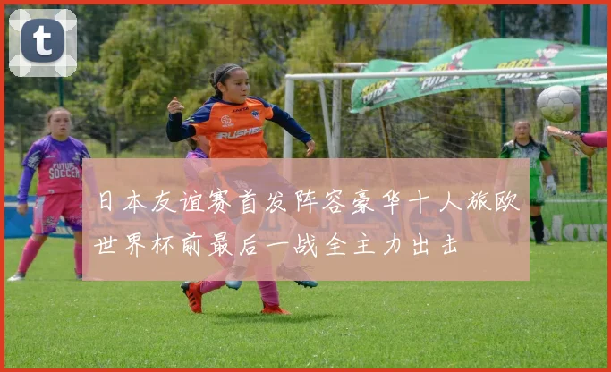 日本友谊赛首发阵容豪华十人旅欧世界杯前最后一战全主力出击