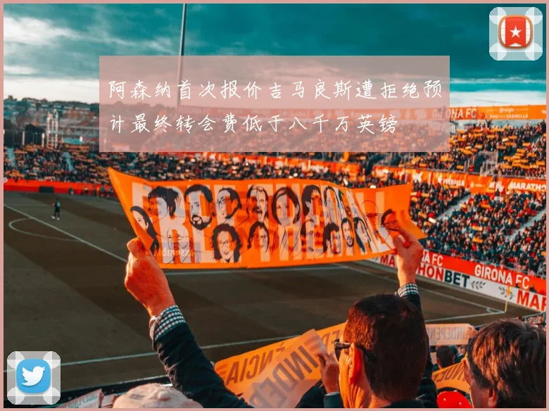 阿森纳首次报价吉马良斯遭拒绝预计最终转会费低于八千万英镑