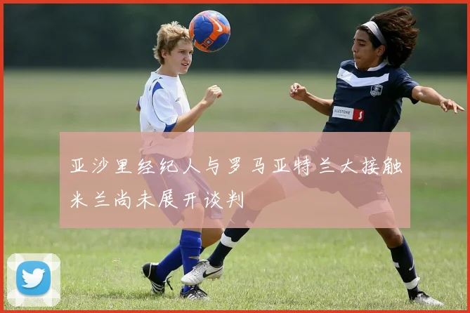 亚沙里经纪人与罗马亚特兰大接触米兰尚未展开谈判
