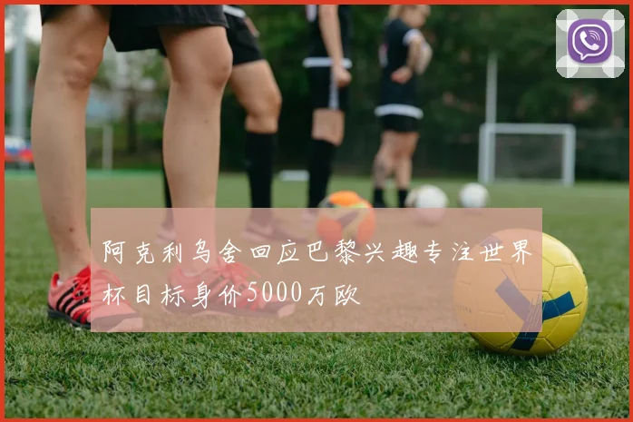 阿克利乌舍回应巴黎兴趣专注世界杯目标身价5000万欧