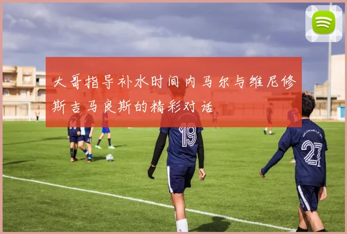 大哥指导补水时间内马尔与维尼修斯吉马良斯的精彩对话