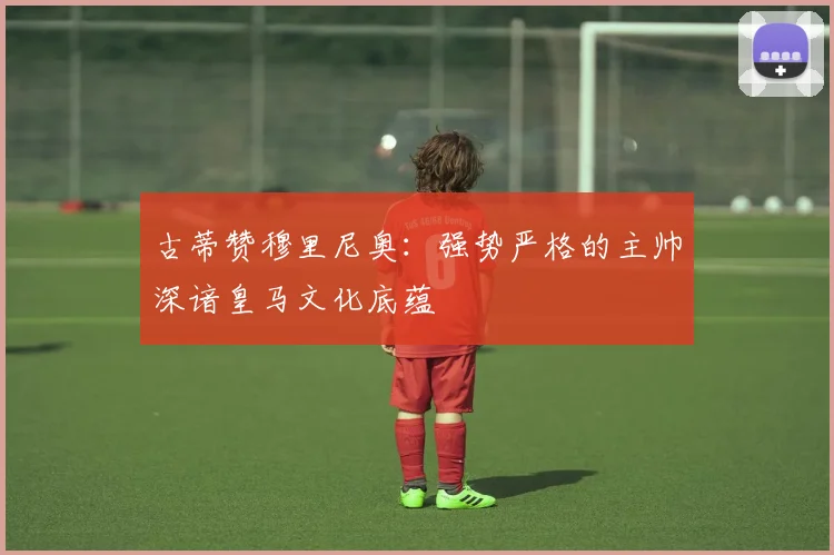 古蒂赞穆里尼奥：强势严格的主帅深谙皇马文化底蕴