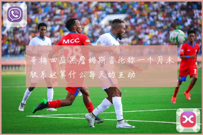 夸梅回应黑詹姆斯言论称一个月未联系这算什么每天的互动