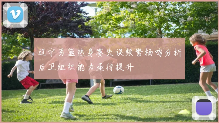 辽宁男篮热身赛失误频繁杨鸣分析后卫组织能力亟待提升