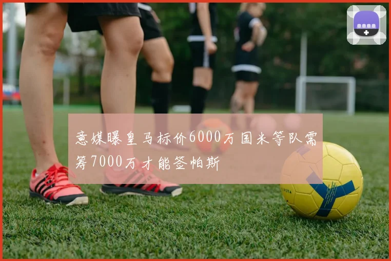 意媒曝皇马标价6000万国米等队需筹7000万才能签帕斯